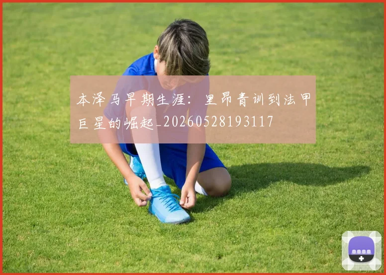 本泽马早期生涯:里昂青训到法甲巨星的崛起_20260528193117