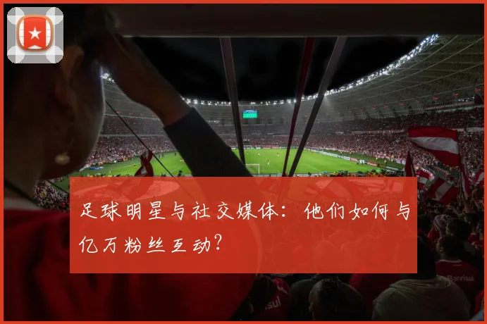 足球明星与社交媒体：他们如何与亿万粉丝互动？