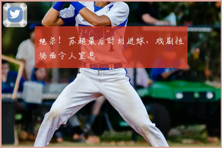 绝杀！苏超最后时刻进球，戏剧性场面令人窒息