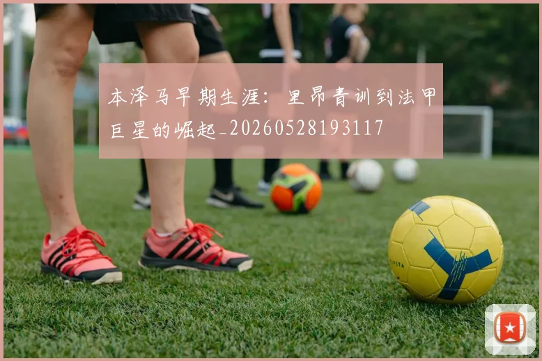 本泽马早期生涯：里昂青训到法甲巨星的崛起_20260528193117